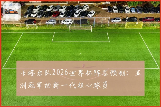 卡塔尔队2026世界杯阵容预测：亚洲冠军的新一代核心球员