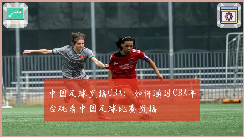 中国足球直播CBA：如何通过CBA平台观看中国足球比赛直播