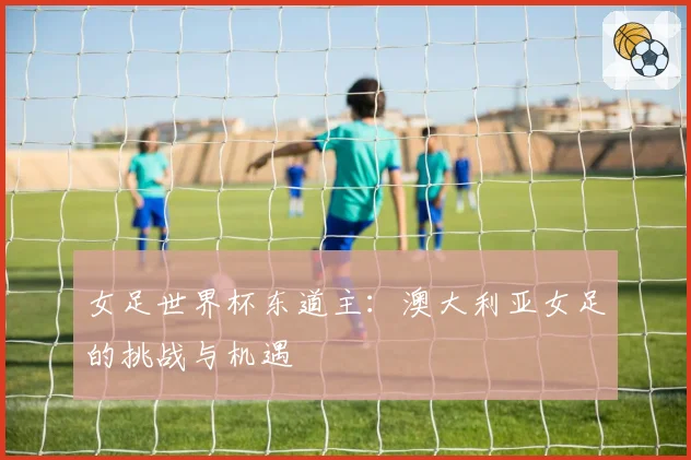 女足世界杯东道主：澳大利亚女足的挑战与机遇