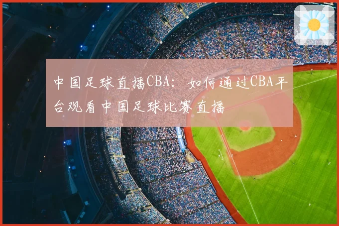 中国足球直播CBA：如何通过CBA平台观看中国足球比赛直播