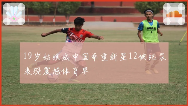 19岁姑娘成中国举重新星12破纪录表现震撼体育界