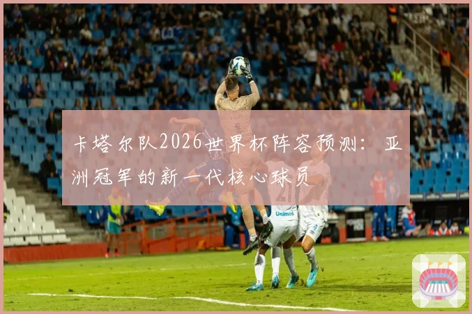 卡塔尔队2026世界杯阵容预测：亚洲冠军的新一代核心球员