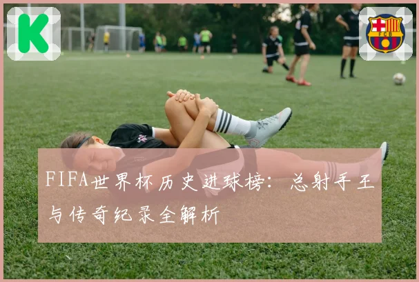 FIFA世界杯历史进球榜：总射手王与传奇纪录全解析