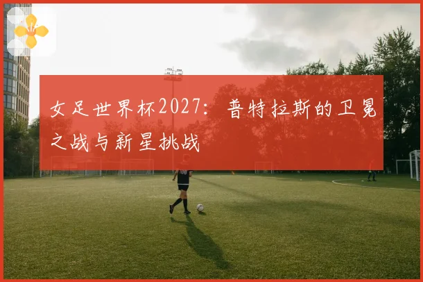 女足世界杯2027：普特拉斯的卫冕之战与新星挑战