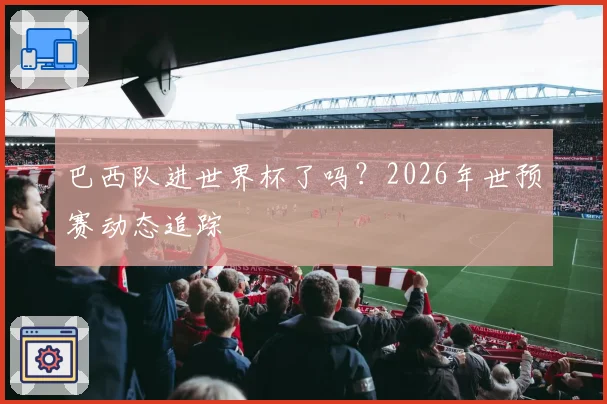 巴西队进世界杯了吗？2026年世预赛动态追踪
