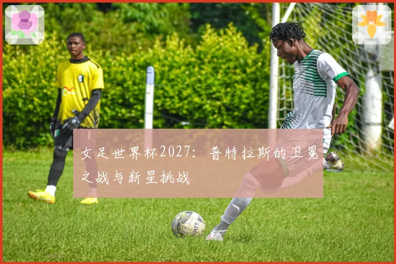 女足世界杯2027：普特拉斯的卫冕之战与新星挑战