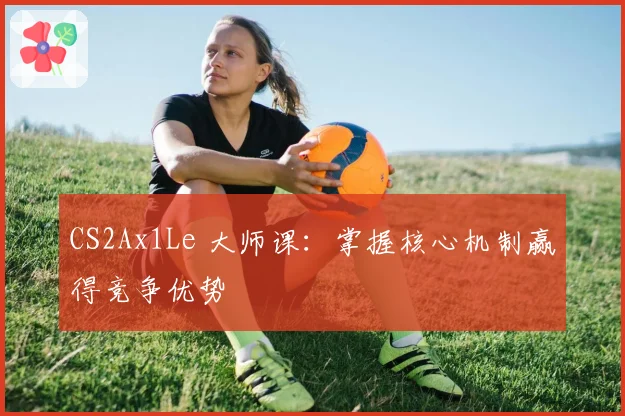 CS2Ax1Le 大师课：掌握核心机制赢得竞争优势