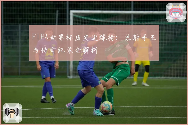 FIFA世界杯历史进球榜：总射手王与传奇纪录全解析