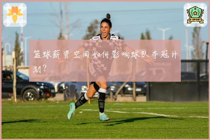 篮球薪资空间如何影响球队夺冠计划？