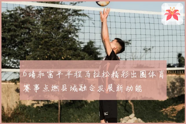 6靖和富平半程马拉松精彩出圈体育赛事点燃县域融合发展新动能